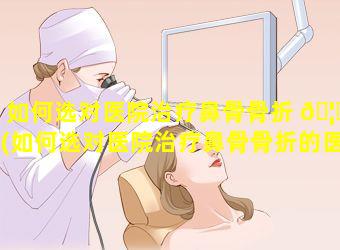 如何选对医院治疗鼻骨骨折 🦆 (如何选对医院治疗鼻骨骨折的医生)